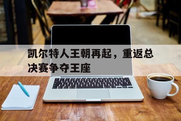 爱游戏-凯尔特人王朝再起,重返总决赛争夺王座的是谁